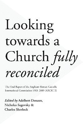 Looking Towards a Church Fully Reconciled: The Final Report of the Anglican-Roman Catholic International Commission 1983-2005 (Arcic Ii)