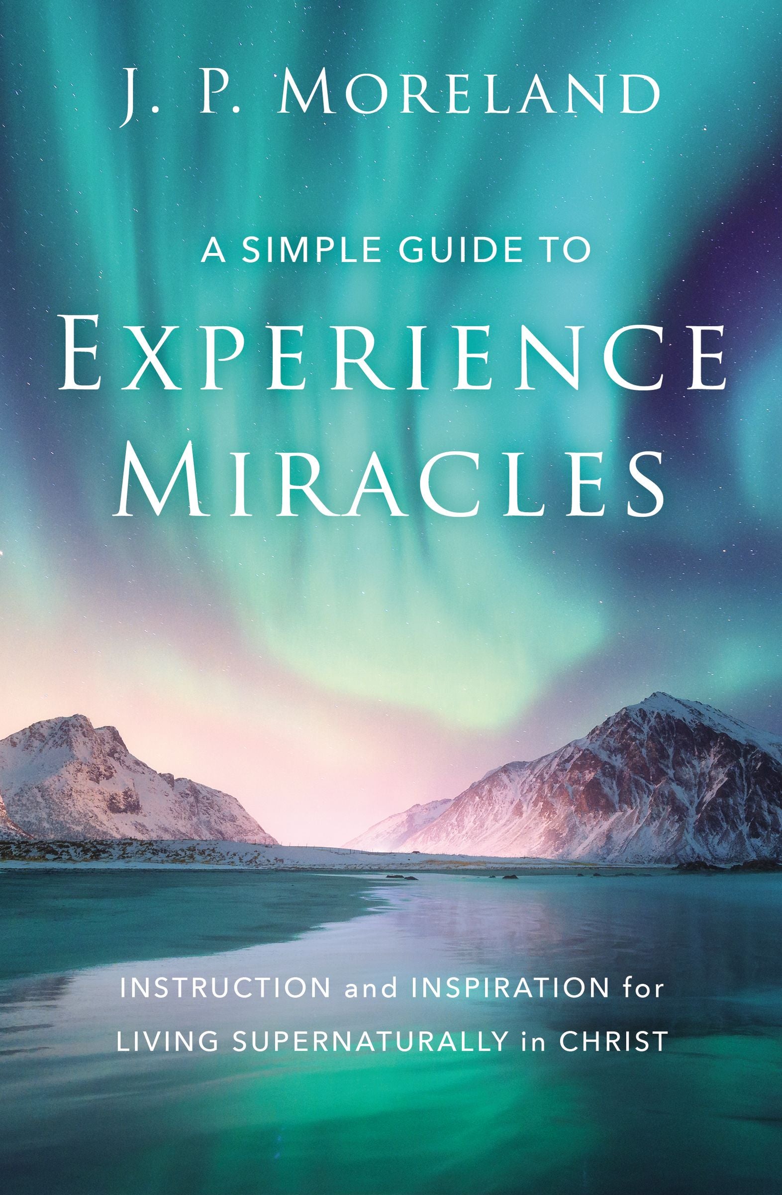 A Simple Guide to Experience Miracles: Instruction and Inspiration For Living Supernaturally in Christ