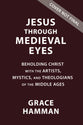 Jesus Through Medieval Eyes: Beholding Christ With the Artists, Mystics, and Theologians of the Middle Ages
