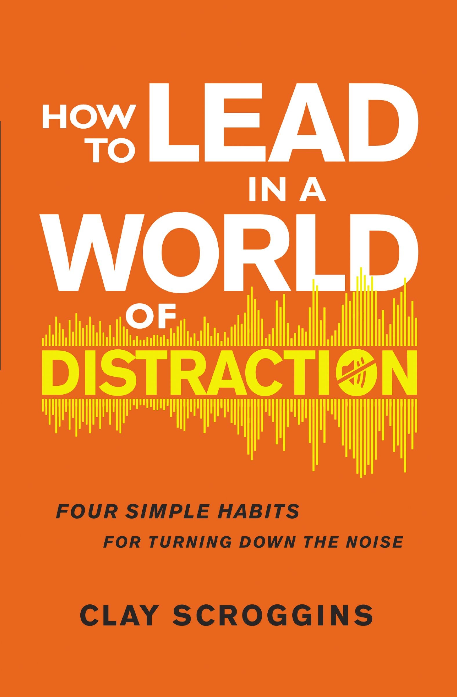 How to Lead in a World of Distraction: Four Simple Habits For Turning Down the Noise