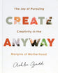 Create Anyway: The Joy of Pursuing Creativity in the Margins of Motherhood