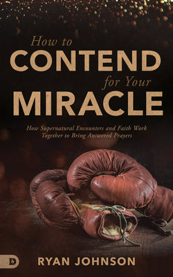 How to Contend For Your Miracle: How Supernatural Encounters and Faith Work Together to Bring Answered Prayers