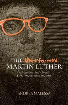 The Unreformed Martin Luther: A Serious Look At the Man Behind the Myths (And Not So Serious)