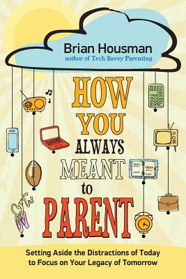 How You Always Meant to Parent: Setting Aside the Distractions of Today to Focus on Your Legacy of Tomorrow