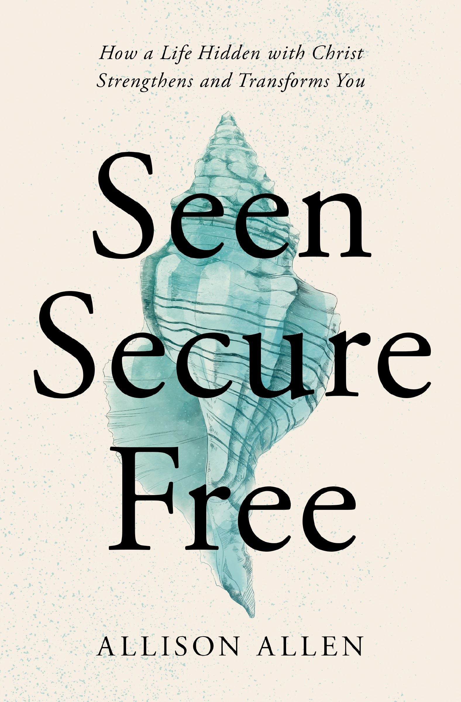 Seen, Secure, Free: How a Life Hidden With Christ Strengthens and Transforms You