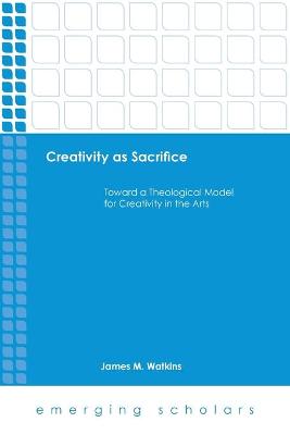 Creativity as Sacrifice - Toward a Theological Model For Creativity in the Arts (Emerging Scholars Series)