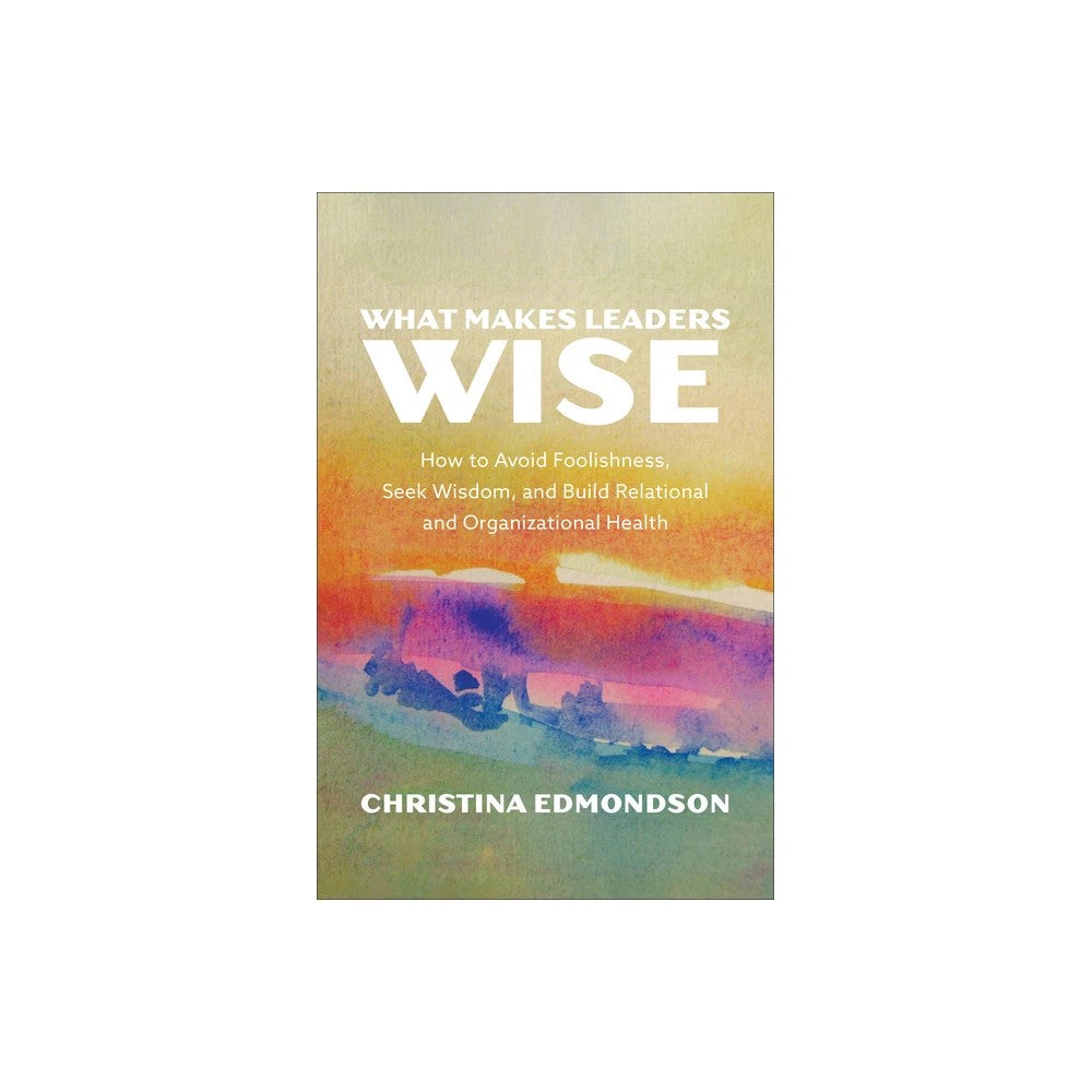 What Makes Leaders Wise: How to Avoid Foolishness, Seek Wisdom, and Build Relational and Organizational Health