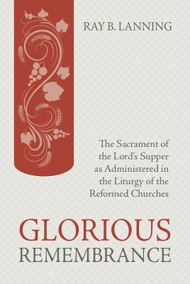 Glorious Rememberance: The Sacrament of the Lords Supper as Administered in the Liturgy of the Reformed Churches
