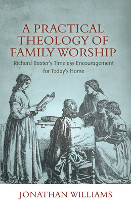 A Practical Theology of Family Worship: Richard Baxter's Timeless Encouragement For Today's Home