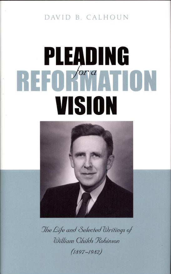 Pleading For a Reformation Vision: The Life and Selected Writings of William Childs Robinson (1897-1982)