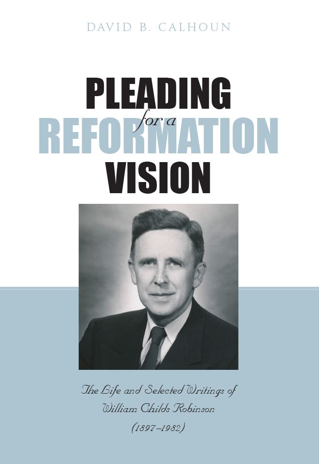 Pleading For a Reformation Vision: The Life and Selected Writings of William Childs Robinson (1897-1982)