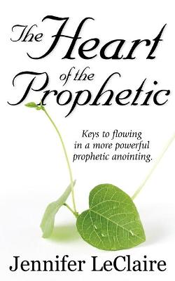 The Heart of the Prophetic: Keys to Flowing in a More Powerful Prophectic Anointing